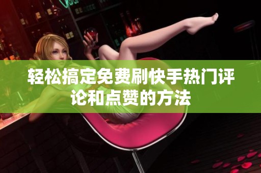 轻松搞定免费刷快手热门评论和点赞的方法
