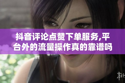抖音评论点赞下单服务,平台外的流量操作真的靠谱吗？