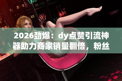 2026劲爆：dy点赞引流神器助力商家销量翻倍，粉丝经济再创新高！定制化营销新模式！