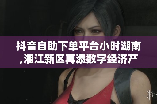 抖音自助下单平台小时湖南,湘江新区再添数字经济产业新引擎 抖音自助下单平台小时湖南,湘江新区再添数字经济产业新引擎