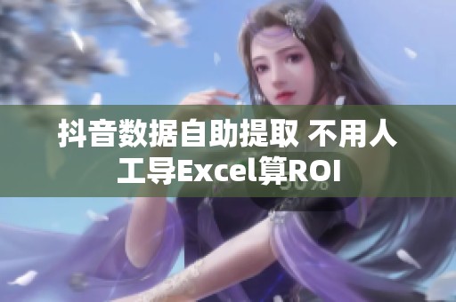 抖音数据自助提取 不用人工导Excel算ROI 抖音数据自助提取 不用人工导Excel算ROI
