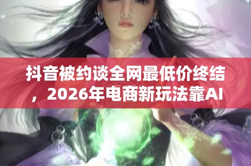 抖音被约谈全网最低价终结,2026年电商新玩法靠AI智能体验突围 抖音被约谈全网最低价终结,2026年电商新玩法靠AI智能体验突围