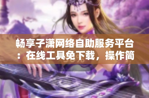 畅享子潇网络自助服务平台:在线工具免下载,操作简单高效的使用体验 畅享子潇网络自助服务平台:在线工具免下载,操作简单高效的使用体验