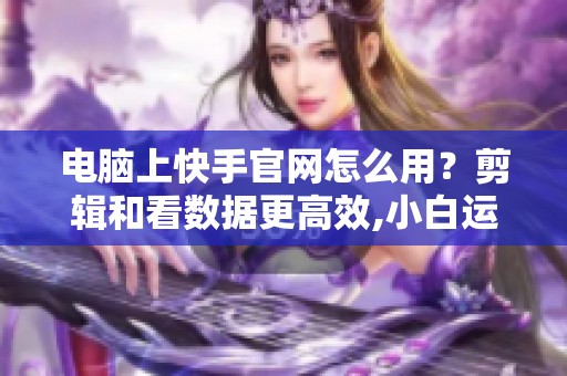 电脑上快手官网怎么用？剪辑和看数据更高效,小白运营攻略