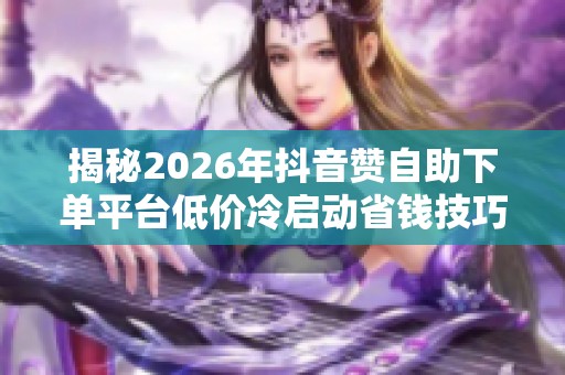揭秘2026年抖音赞自助下单平台低价冷启动省钱技巧