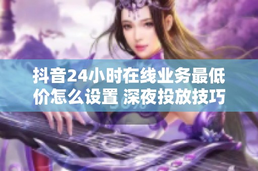 抖音24小时在线业务最低价怎么设置 深夜投放技巧
