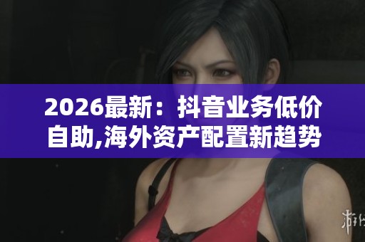 2026最新:抖音业务低价自助,海外资产配置新趋势引发关注热潮精准 2026最新:抖音业务低价自助,海外资产配置新趋势引发关注热潮精准