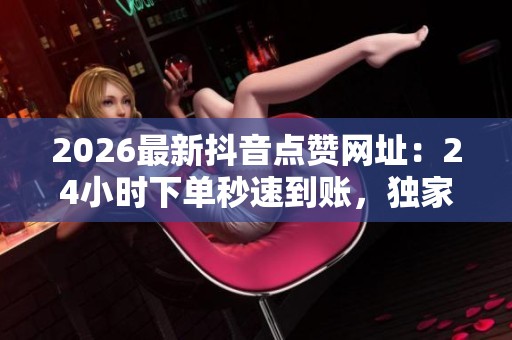 2026最新抖音点赞网址：24小时下单秒速到账，独家揭秘流量秘密！
