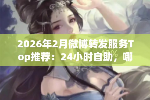 2026年2月微博转发服务Top推荐：24小时自助，哪个品牌更值得选择？