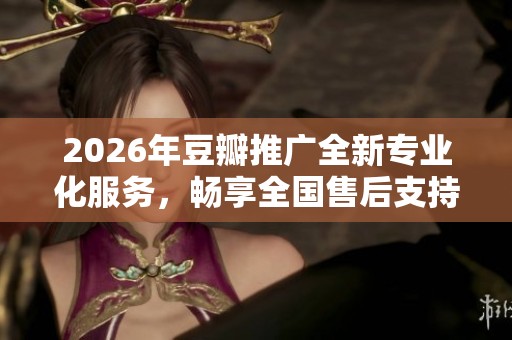 2026年豆瓣推广全新专业化服务，畅享全国售后支持电话