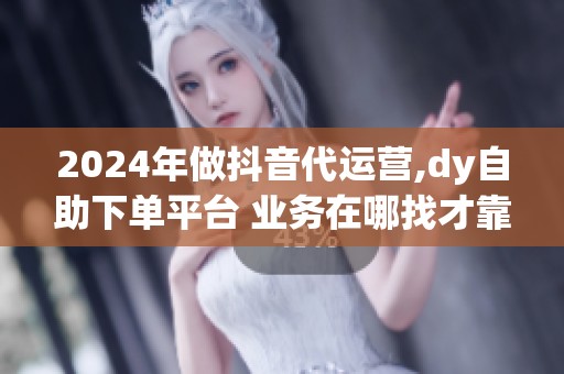2024年做抖音代运营,dy自助下单平台 业务在哪找才靠谱？