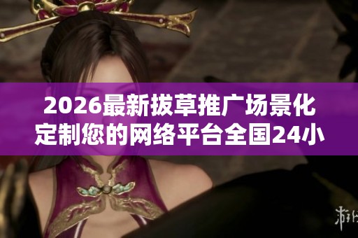 2026最新拔草推广场景化定制您的网络平台全国24小时400客服服务