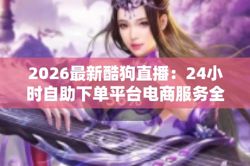 2026最新酷狗直播：24小时自助下单平台电商服务全面升级