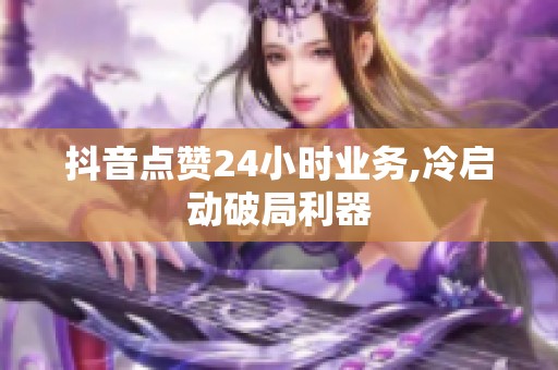 抖音点赞24小时业务,冷启动破局利器