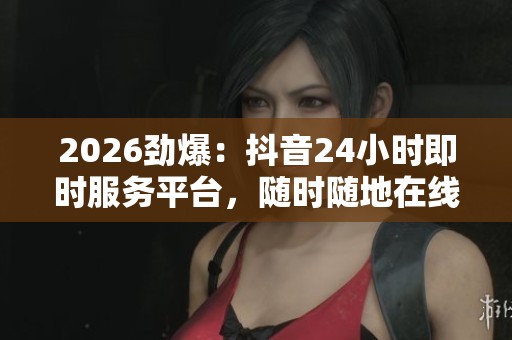 2026劲爆：抖音24小时即时服务平台，随时随地在线助手伴你左右