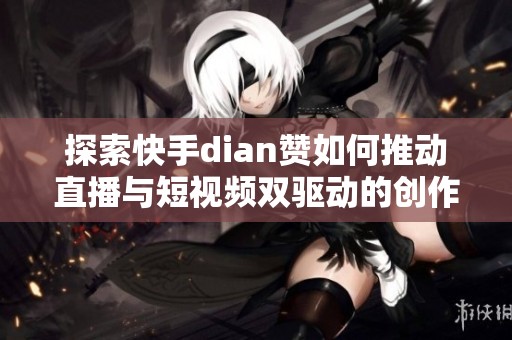 探索快手dian赞如何推动直播与短视频双驱动的创作者生态发展