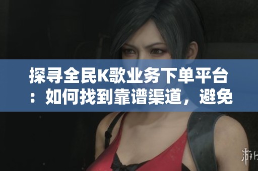 探寻全民K歌业务下单平台：如何找到靠谱渠道，避免真实用户踩雷的经验分享
