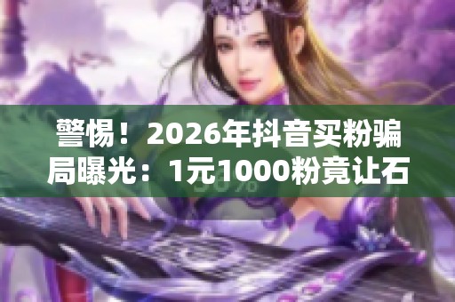 警惕！2026年抖音买粉骗局曝光：1元1000粉竟让石嘴山男子损失1.2万元
