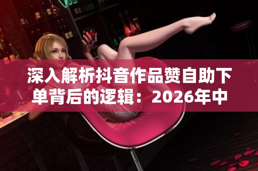 深入解析抖音作品赞自助下单背后的逻辑：2026年中小创作者的理性选择与策略