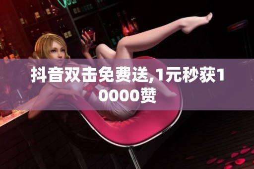 抖音双击免费送,1元秒获10000赞