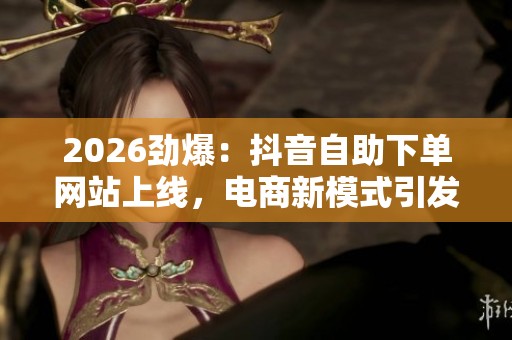 2026劲爆：抖音自助下单网站上线，电商新模式引发热议能否重塑行业格局