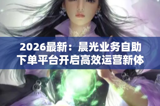 2026最新：晨光业务自助下单平台开启高效运营新体验轻松助力业绩