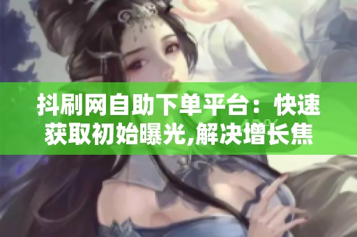 抖刷网自助下单平台：快速获取初始曝光,解决增长焦虑