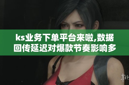ks业务下单平台来啦,数据回传延迟对爆款节奏影响多大