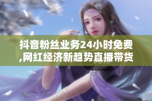 抖音粉丝业务24小时免费,网红经济新趋势直播带货成风口