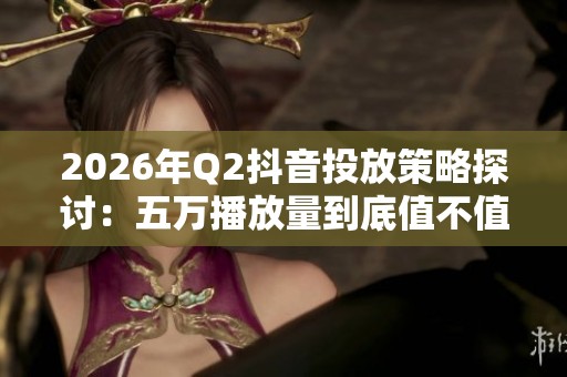 2026年Q2抖音投放策略探讨：五万播放量到底值不值得为热门买单？