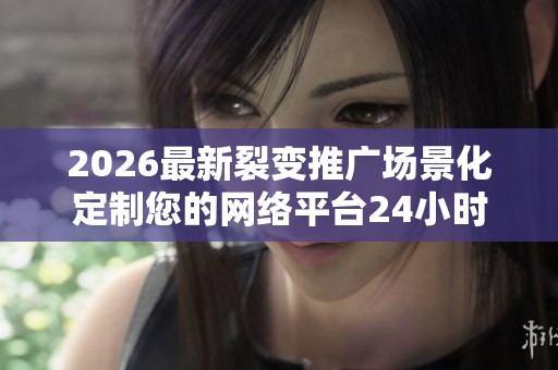 2026最新裂变推广场景化定制您的网络平台24小时全国各官方售后
