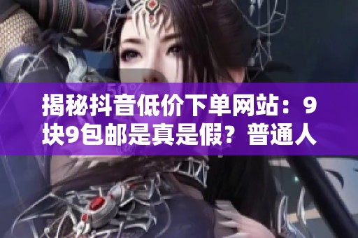 揭秘抖音低价下单网站：9块9包邮是真是假？普通人能否捡到实惠？