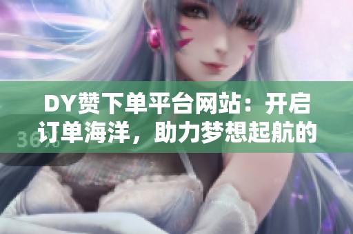 DY赞下单平台网站：开启订单海洋，助力梦想起航的网络交易新风尚