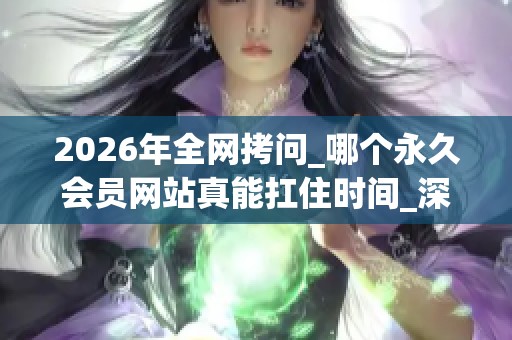 2026年全网拷问_哪个永久会员网站真能扛住时间_深度优缺点大起底