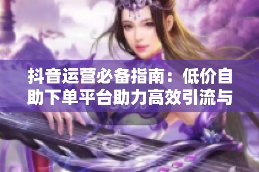 抖音运营必备指南：低价自助下单平台助力高效引流与冷启动