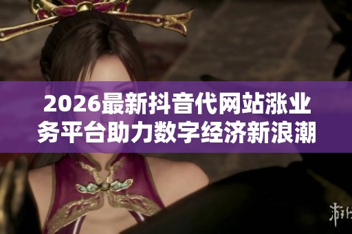 2026最新抖音代网站涨业务平台助力数字经济新浪潮引领产业升级