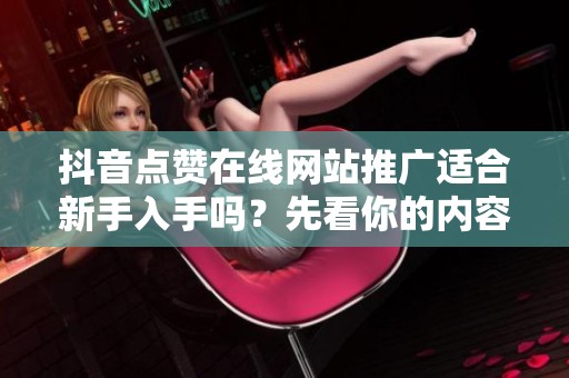抖音点赞在线网站推广适合新手入手吗？先看你的内容质量和账号基础