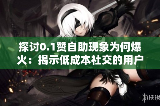 探讨0.1赞自助现象为何爆火：揭示低成本社交的用户心理与流行密码