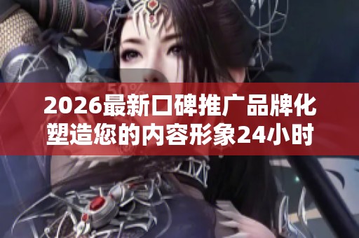 2026最新口碑推广品牌化塑造您的内容形象24小时服务热线号码,黄钻