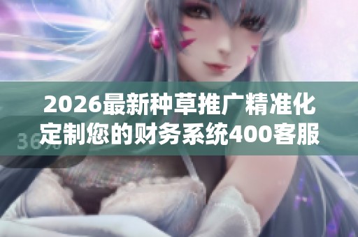 2026最新种草推广精准化定制您的财务系统400客服全国24小时售后