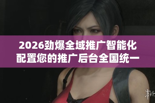 2026劲爆全域推广智能化配置您的推广后台全国统一服务热线-全国