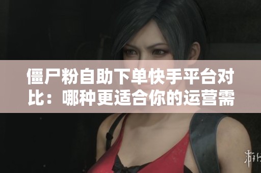 僵尸粉自助下单快手平台对比：哪种更适合你的运营需求？