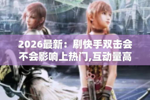 2026最新：刷快手双击会不会影响上热门,互动量高助推视频热度攀升