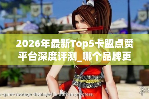 2026年最新Top5卡盟点赞平台深度评测_哪个品牌更可靠_优缺点全
