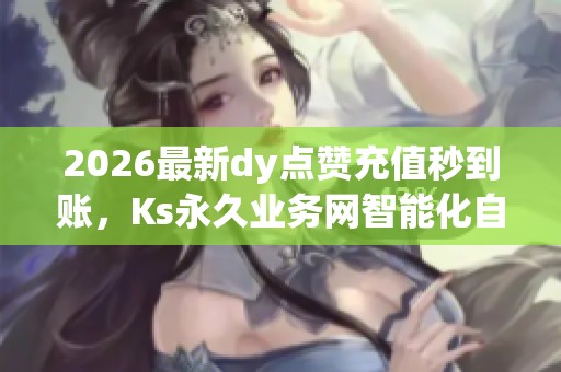 2026最新dy点赞充值秒到账，Ks永久业务网智能化自助点赞平台全新升级