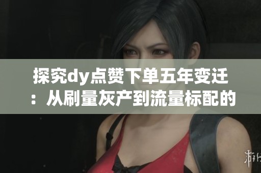 探究dy点赞下单五年变迁：从刷量灰产到流量标配的深刻转型