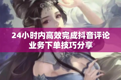 24小时内高效完成抖音评论业务下单技巧分享