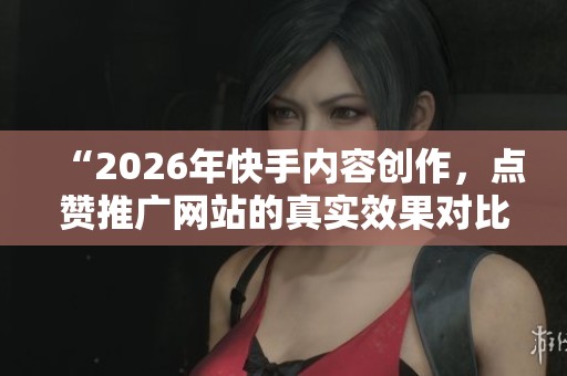 “2026年快手内容创作,点赞推广网站的真实效果对比分析” “2026年快手内容创作,点赞推广网站的真实效果对比分析”