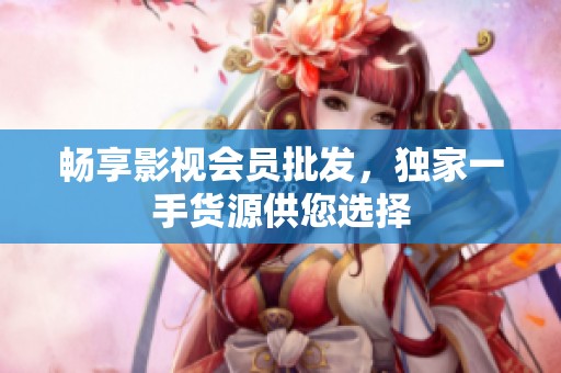 畅享影视会员批发，独家一手货源供您选择