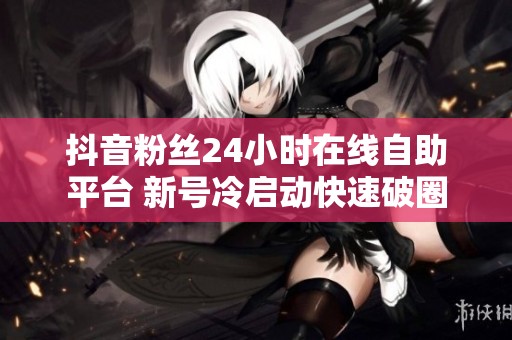 抖音粉丝24小时在线自助平台 新号冷启动快速破圈
